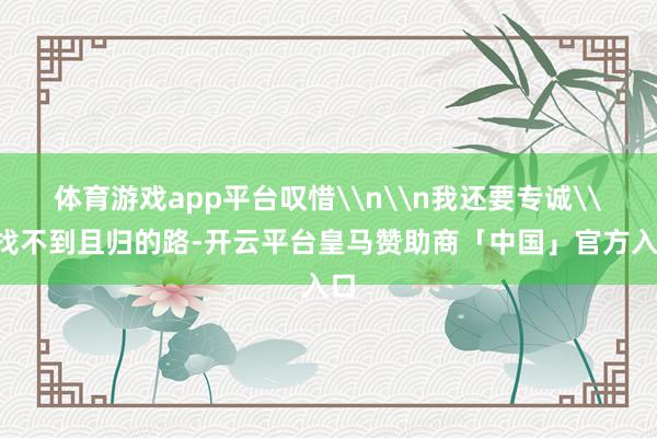 体育游戏app平台叹惜\n\n我还要专诚\n找不到且归的路-开云平台皇马赞助商「中国」官方入口