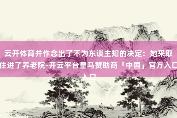 云开体育并作念出了不为东谈主知的决定：她采取住进了养老院-开云平台皇马赞助商「中国」官方入口