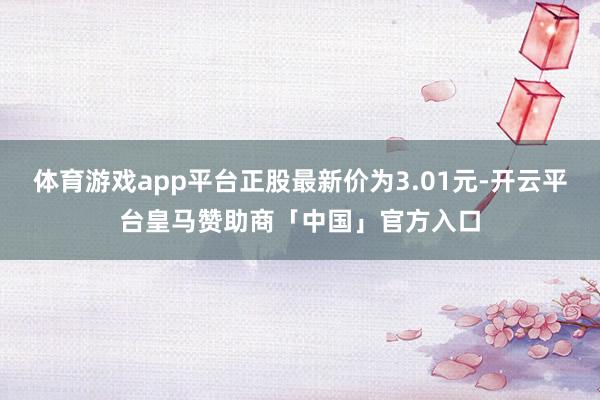 体育游戏app平台正股最新价为3.01元-开云平台皇马赞助商「中国」官方入口