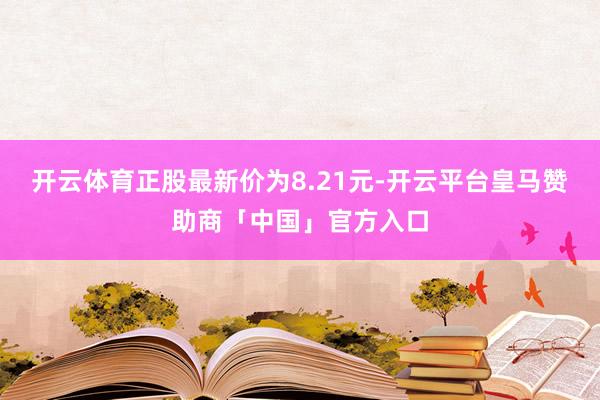 开云体育正股最新价为8.21元-开云平台皇马赞助商「中国」官方入口