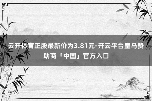 云开体育正股最新价为3.81元-开云平台皇马赞助商「中国」官方入口