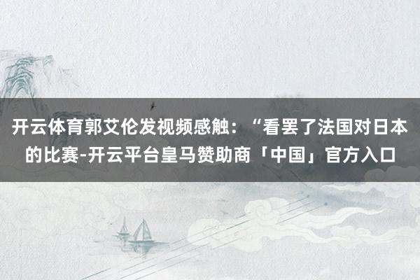 开云体育郭艾伦发视频感触：“看罢了法国对日本的比赛-开云平台皇马赞助商「中国」官方入口