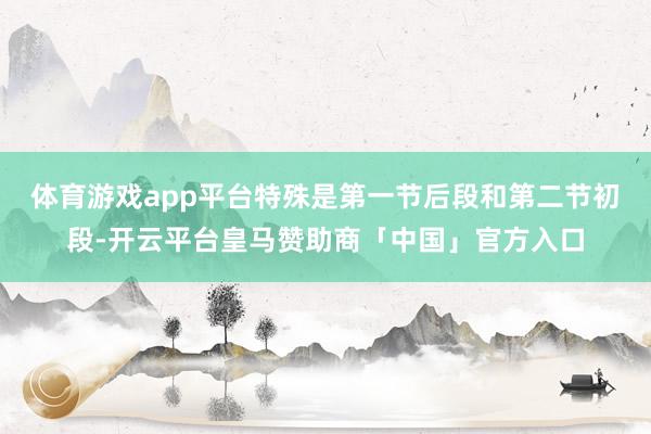 体育游戏app平台特殊是第一节后段和第二节初段-开云平台皇马赞助商「中国」官方入口