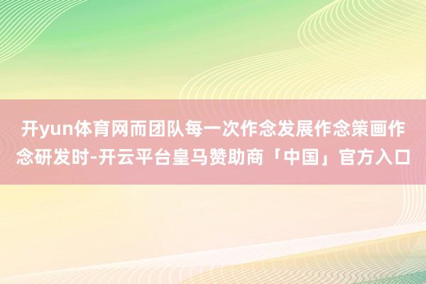 开yun体育网而团队每一次作念发展作念策画作念研发时-开云平台皇马赞助商「中国」官方入口