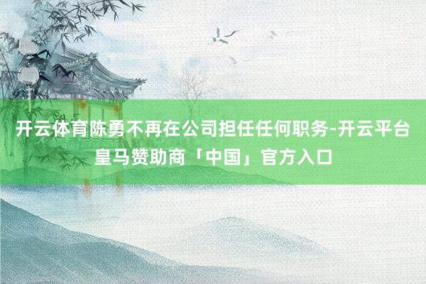 开云体育陈勇不再在公司担任任何职务-开云平台皇马赞助商「中国」官方入口