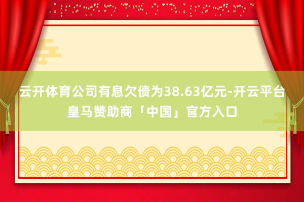 云开体育公司有息欠债为38.63亿元-开云平台皇马赞助商「中国」官方入口