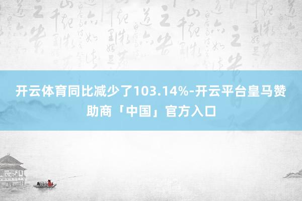 开云体育同比减少了103.14%-开云平台皇马赞助商「中国」官方入口