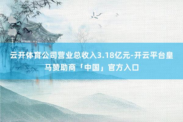 云开体育公司营业总收入3.18亿元-开云平台皇马赞助商「中国」官方入口