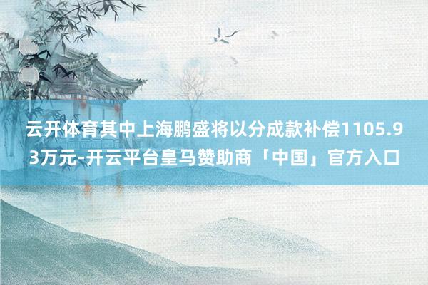 云开体育其中上海鹏盛将以分成款补偿1105.93万元-开云平台皇马赞助商「中国」官方入口