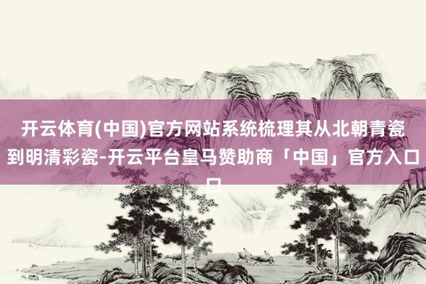 开云体育(中国)官方网站系统梳理其从北朝青瓷到明清彩瓷-开云平台皇马赞助商「中国」官方入口