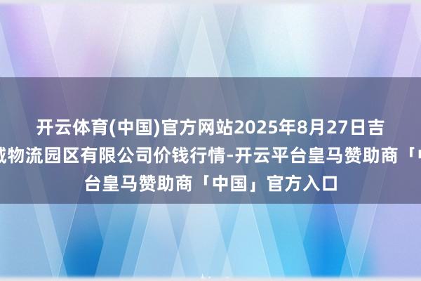 开云体育(中国)官方网站2025年8月27日吉林省辽源市仙城物流园区有限公司价钱行情-开云平台皇马赞助商「中国」官方入口