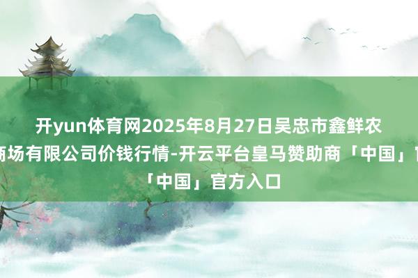 开yun体育网2025年8月27日吴忠市鑫鲜农副居品商场有限公司价钱行情-开云平台皇马赞助商「中国」官方入口