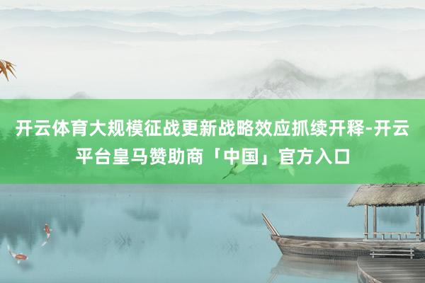 开云体育大规模征战更新战略效应抓续开释-开云平台皇马赞助商「中国」官方入口