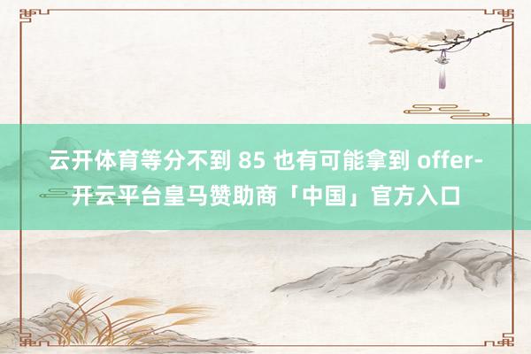 云开体育等分不到 85 也有可能拿到 offer-开云平台皇马赞助商「中国」官方入口