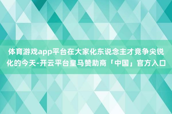 体育游戏app平台在大家化东说念主才竞争尖锐化的今天-开云平台皇马赞助商「中国」官方入口