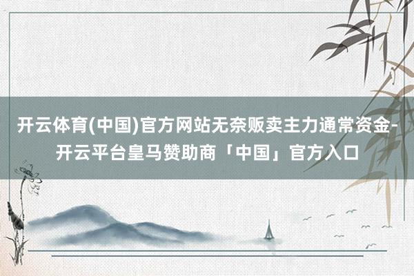 开云体育(中国)官方网站无奈贩卖主力通常资金-开云平台皇马赞助商「中国」官方入口