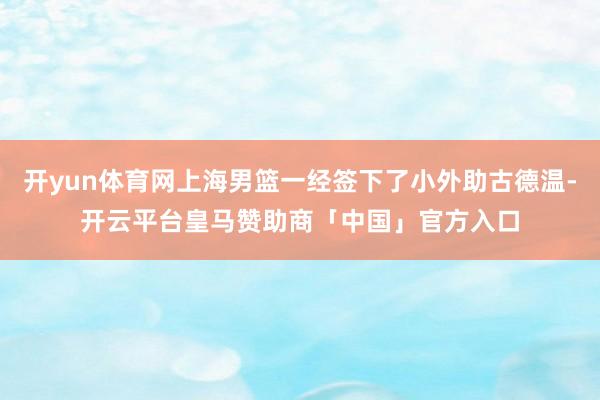 开yun体育网上海男篮一经签下了小外助古德温-开云平台皇马赞助商「中国」官方入口