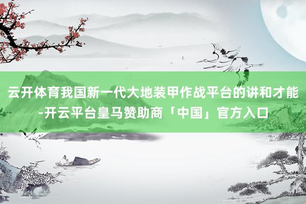 云开体育我国新一代大地装甲作战平台的讲和才能-开云平台皇马赞助商「中国」官方入口