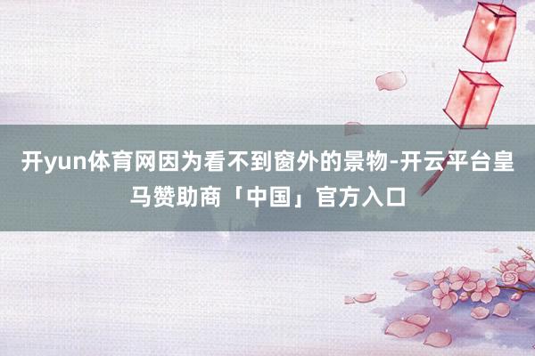 开yun体育网因为看不到窗外的景物-开云平台皇马赞助商「中国」官方入口