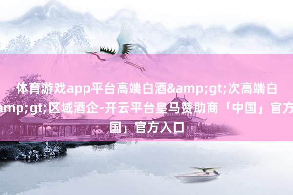 体育游戏app平台高端白酒&gt;次高端白酒&gt;区域酒企-开云平台皇马赞助商「中国」官方入口