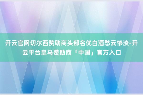 开云官网切尔西赞助商头部名优白酒愁云惨淡-开云平台皇马赞助商「中国」官方入口