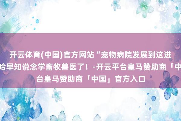开云体育(中国)官方网站“宠物病院发展到这进度了?”哈哈哈早知说念学畜牧兽医了!-开云平台皇马赞助商「中国」官方入口