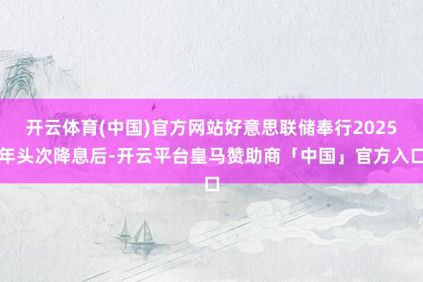 开云体育(中国)官方网站好意思联储奉行2025年头次降息后-开云平台皇马赞助商「中国」官方入口