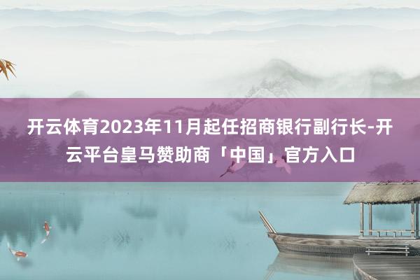 开云体育2023年11月起任招商银行副行长-开云平台皇马赞助商「中国」官方入口