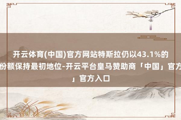 开云体育(中国)官方网站特斯拉仍以43.1%的商场份额保持最初地位-开云平台皇马赞助商「中国」官方入口