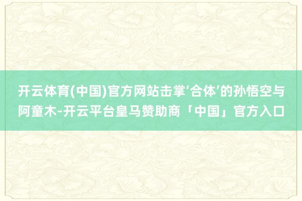 开云体育(中国)官方网站击掌‘合体’的孙悟空与阿童木-开云平台皇马赞助商「中国」官方入口