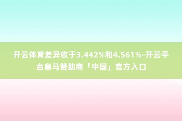 开云体育差异收于3.442%和4.561%-开云平台皇马赞助商「中国」官方入口