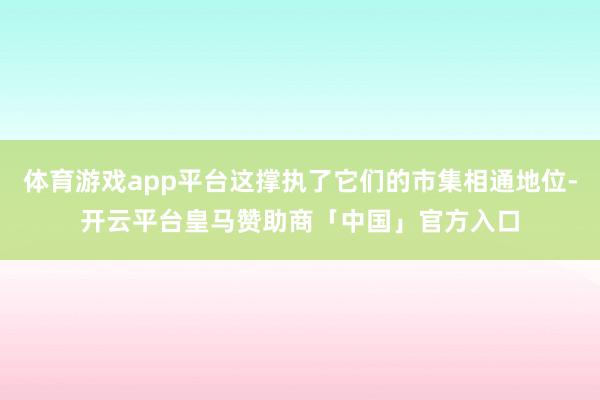 体育游戏app平台这撑执了它们的市集相通地位-开云平台皇马赞助商「中国」官方入口