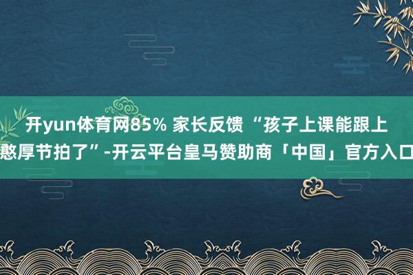 开yun体育网85% 家长反馈 “孩子上课能跟上憨厚节拍了”-开云平台皇马赞助商「中国」官方入口