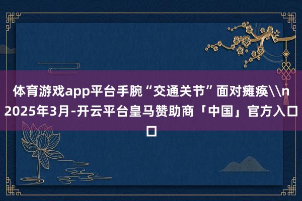 体育游戏app平台手腕“交通关节”面对瘫痪\n2025年3月-开云平台皇马赞助商「中国」官方入口