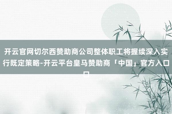 开云官网切尔西赞助商公司整体职工将握续深入实行既定策略-开云平台皇马赞助商「中国」官方入口