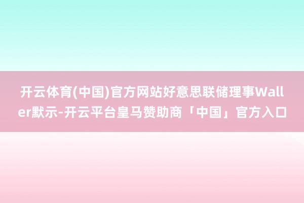 开云体育(中国)官方网站 好意思联储理事Waller默示-开云平台皇马赞助商「中国」官方入口