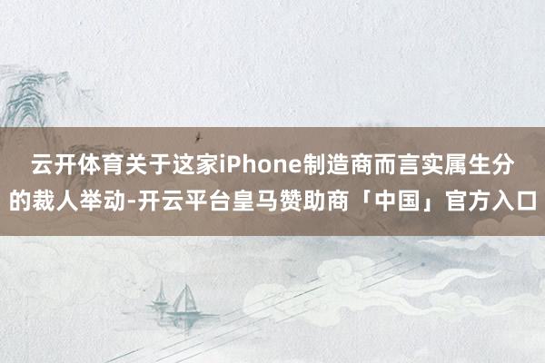云开体育关于这家iPhone制造商而言实属生分的裁人举动-开云平台皇马赞助商「中国」官方入口