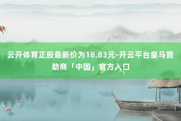 云开体育正股最新价为18.83元-开云平台皇马赞助商「中国」官方入口