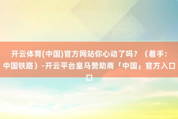 开云体育(中国)官方网站你心动了吗?(着手:中国铁路)-开云平台皇马赞助商「中国」官方入口