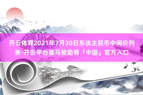 开云体育2021年7月30日东谈主民币中间价列表-开云平台皇马赞助商「中国」官方入口