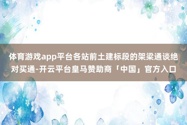 体育游戏app平台各站前土建标段的架梁通谈绝对买通-开云平台皇马赞助商「中国」官方入口