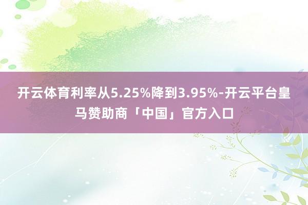 开云体育利率从5.25%降到3.95%-开云平台皇马赞助商「中国」官方入口
