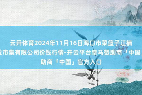 云开体育2024年11月16日海口市菜篮子江楠农居品批发市集有限公司价钱行情-开云平台皇马赞助商「中国」官方入口
