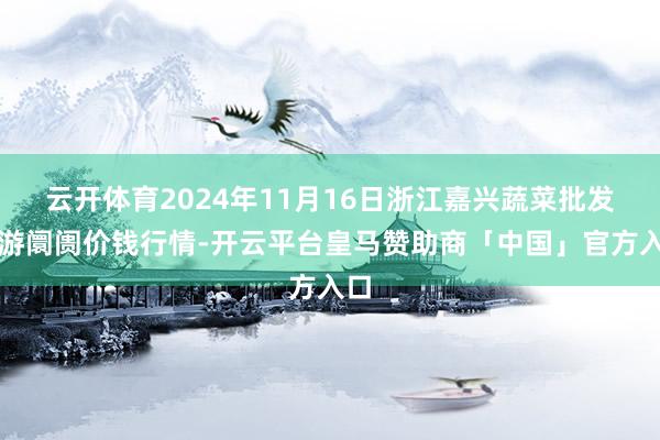 云开体育2024年11月16日浙江嘉兴蔬菜批发交游阛阓价钱行情-开云平台皇马赞助商「中国」官方入口