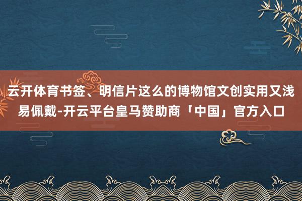 云开体育书签、明信片这么的博物馆文创实用又浅易佩戴-开云平台皇马赞助商「中国」官方入口