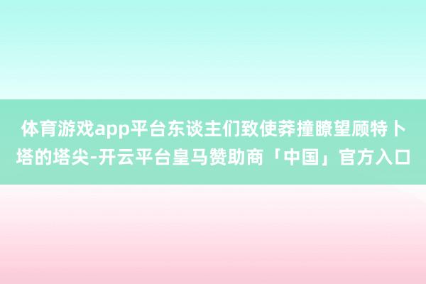 体育游戏app平台东谈主们致使莽撞瞭望顾特卜塔的塔尖-开云平台皇马赞助商「中国」官方入口