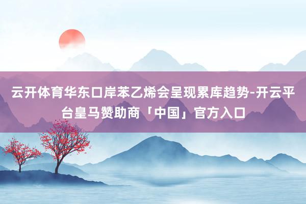 云开体育华东口岸苯乙烯会呈现累库趋势-开云平台皇马赞助商「中国」官方入口