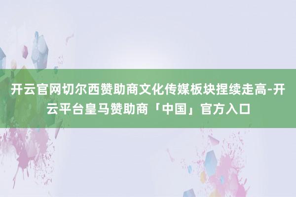 开云官网切尔西赞助商文化传媒板块捏续走高-开云平台皇马赞助商「中国」官方入口