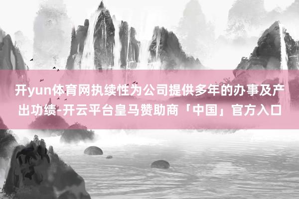 开yun体育网执续性为公司提供多年的办事及产出功绩-开云平台皇马赞助商「中国」官方入口