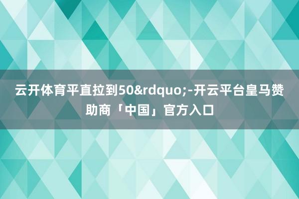 云开体育平直拉到50&rdquo;-开云平台皇马赞助商「中国」官方入口